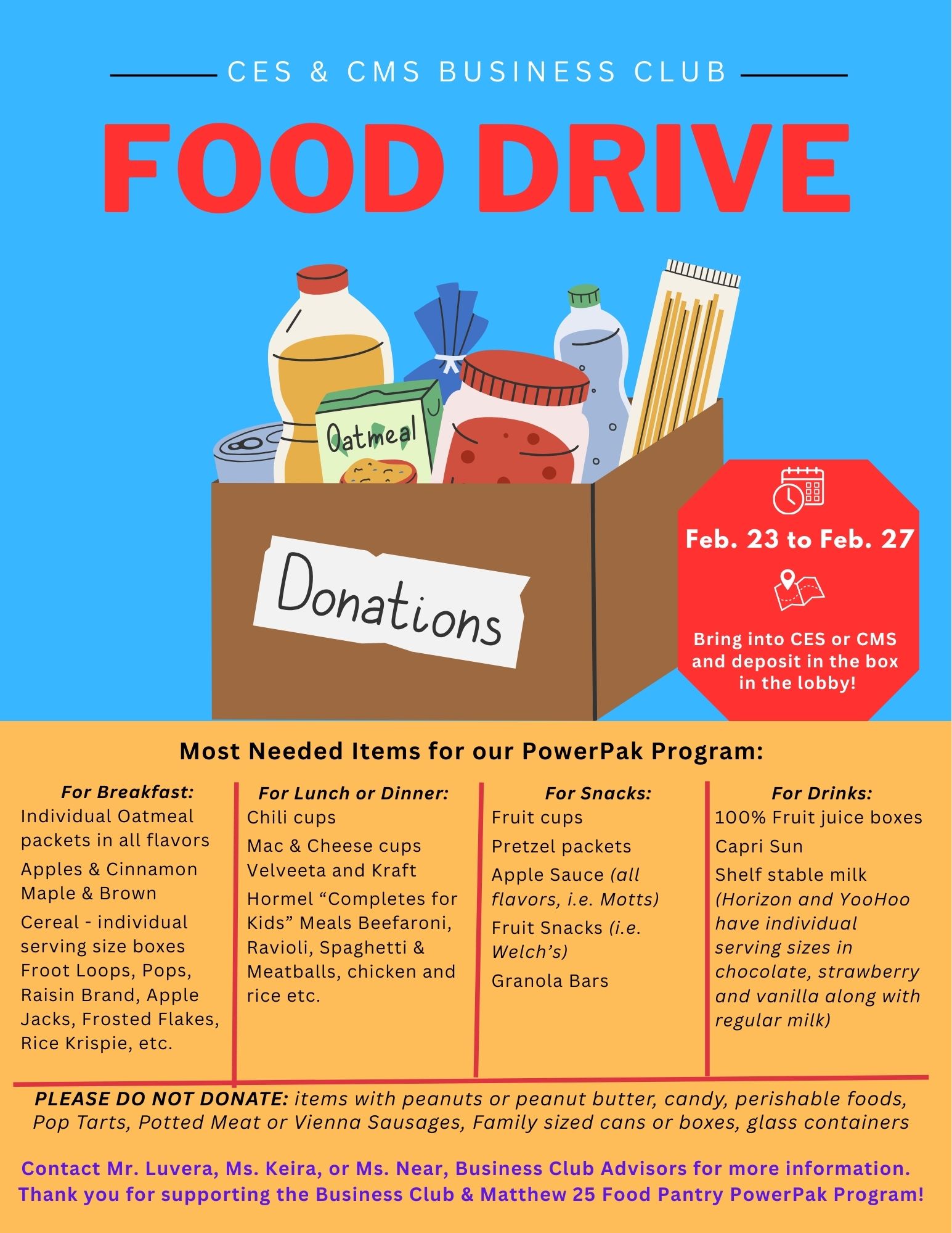 The CES and CMS Business Clubs are hosting a Food Drive the week of February 23-27 to support the Matthew 25 Food Pantry PowerPak program. Donations can be brought to CES or CMS and placed in the bin in the lobby. Thank you for your support! Breakfast Items Individual oatmeal packets (all flavors, specifically Apples & Cinnamon, Maple & Brown) Individual serving size cereal boxes (Froot Loops, Pops, Raisin Bran, Apple Jacks, Frosted Flakes, Rice Krispies, etc.) Lunch or Dinner Items Chili cups Mac & cheese cups (Velveeta and Kraft) Hormel “Completes for Kids” Meals (Beefaroni, Ravioli, Spaghetti & Meatballs, Chicken and Rice, etc.) Snack Items Fruit cups Pretzel packets Apple sauce (all flavors, e.g., Motts) Fruit snacks (e.g., Welch’s) Granola bars Drink Items 100% Fruit juice boxes Capri Sun Shelf-stable milk (Individual serving sizes of chocolate, strawberry, vanilla, and regular milk; brands like Horizon and YooHoo) IMPORTANT! PLEASE DO NOT DONATE: Items with peanuts or peanut butter, candy, perishable foods, Pop Tarts, potted meat or Vienna sausages, family-sized cans or boxes, or glass containers. Contact Mr. Luvera, Ms. Keira, or Ms. Near, Business Club Advisors for more information.